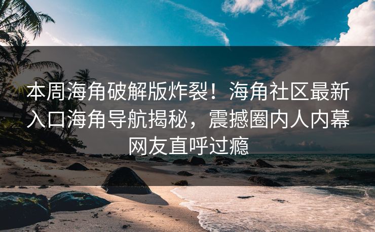 本周海角破解版炸裂！海角社区最新入口海角导航揭秘，震撼圈内人内幕网友直呼过瘾