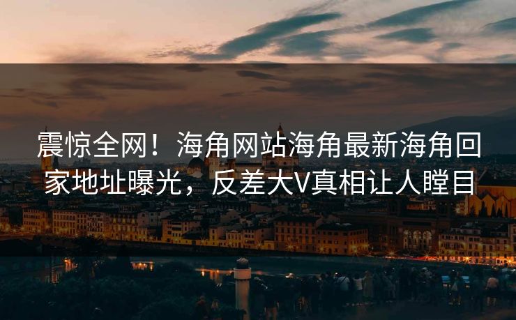 震惊全网！海角网站海角最新海角回家地址曝光，反差大V真相让人瞠目