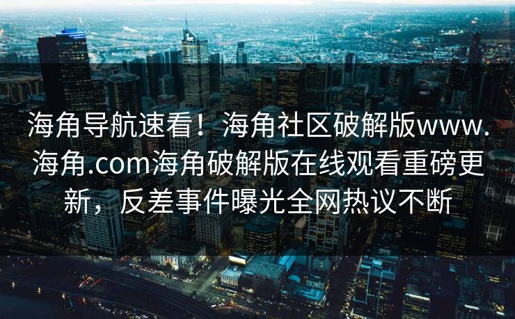 海角导航速看！海角社区破解版www.海角.com海角破解版在线观看重磅更新，反差事件曝光全网热议不断