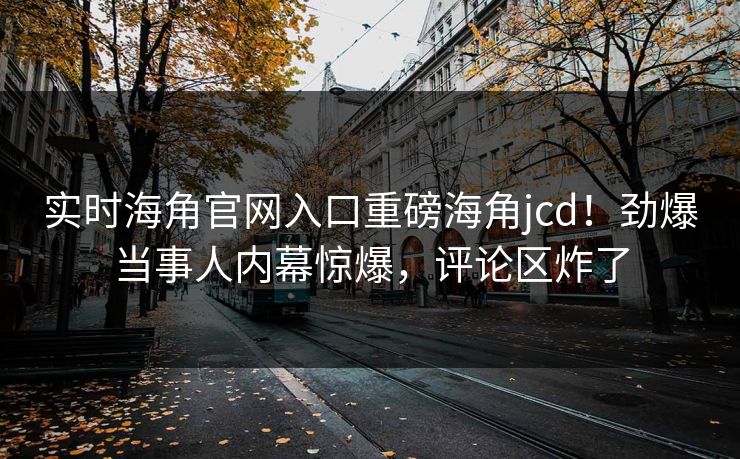 实时海角官网入口重磅海角jcd！劲爆当事人内幕惊爆，评论区炸了