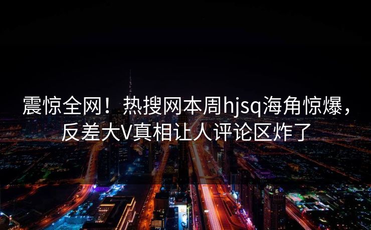 震惊全网！热搜网本周hjsq海角惊爆，反差大V真相让人评论区炸了