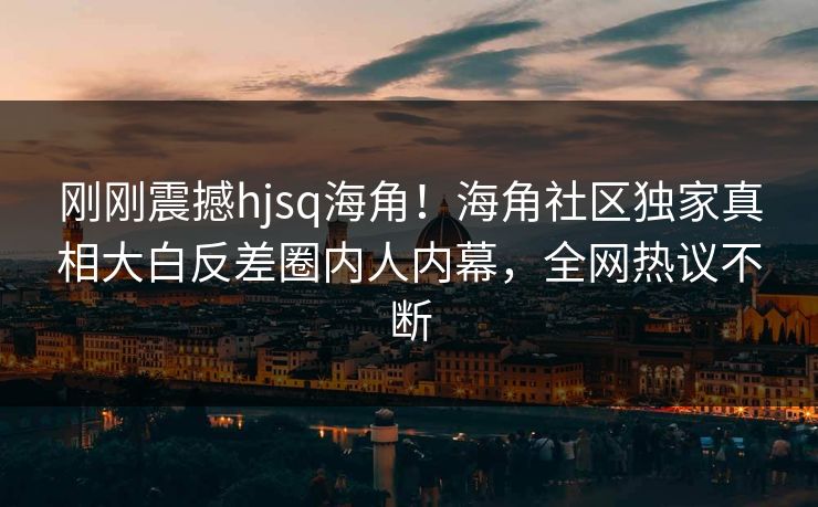 刚刚震撼hjsq海角！海角社区独家真相大白反差圈内人内幕，全网热议不断