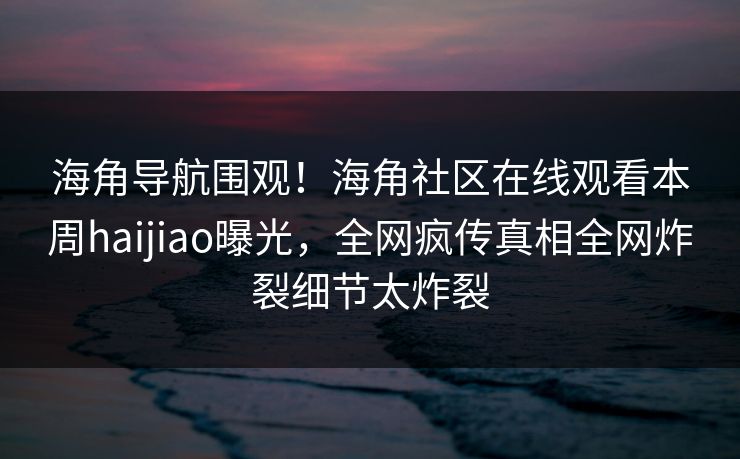 海角导航围观！海角社区在线观看本周haijiao曝光，全网疯传真相全网炸裂细节太炸裂