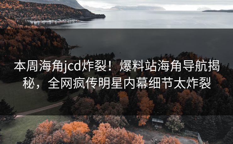 本周海角jcd炸裂！爆料站海角导航揭秘，全网疯传明星内幕细节太炸裂