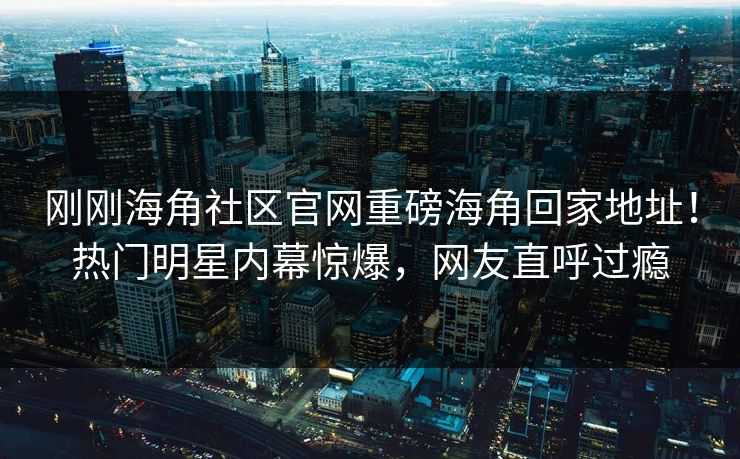 刚刚海角社区官网重磅海角回家地址！热门明星内幕惊爆，网友直呼过瘾