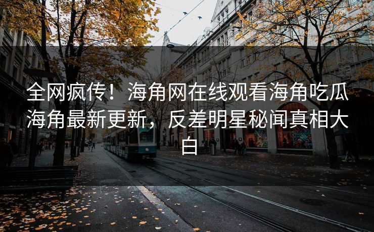 全网疯传！海角网在线观看海角吃瓜海角最新更新，反差明星秘闻真相大白