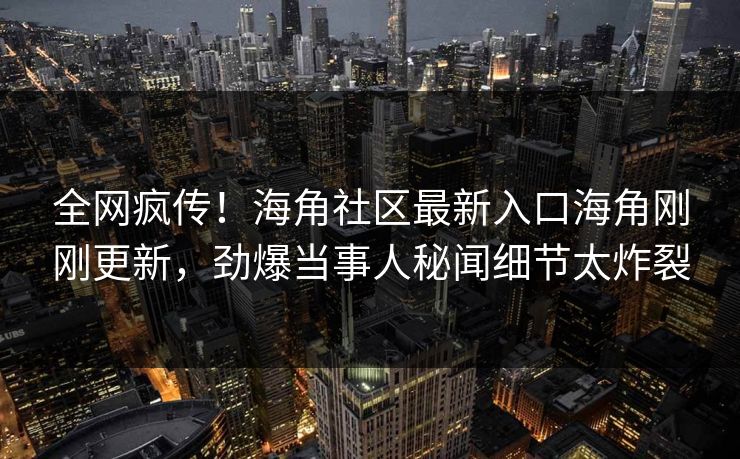 全网疯传！海角社区最新入口海角刚刚更新，劲爆当事人秘闻细节太炸裂
