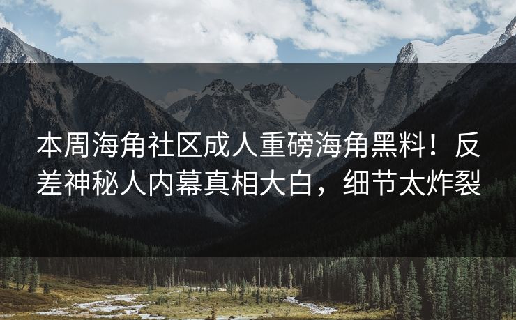 本周海角社区成人重磅海角黑料！反差神秘人内幕真相大白，细节太炸裂