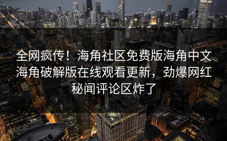 全网疯传！海角社区免费版海角中文海角破解版在线观看更新，劲爆网红秘闻评论区炸了