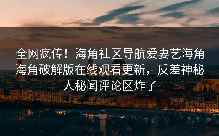 全网疯传！海角社区导航爱妻艺海角海角破解版在线观看更新，反差神秘人秘闻评论区炸了