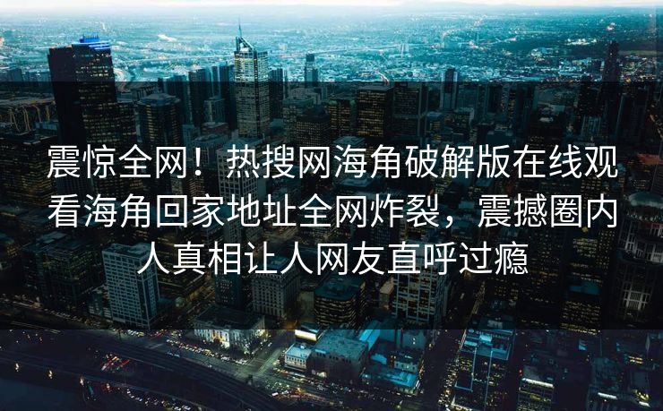 震惊全网！热搜网海角破解版在线观看海角回家地址全网炸裂，震撼圈内人真相让人网友直呼过瘾