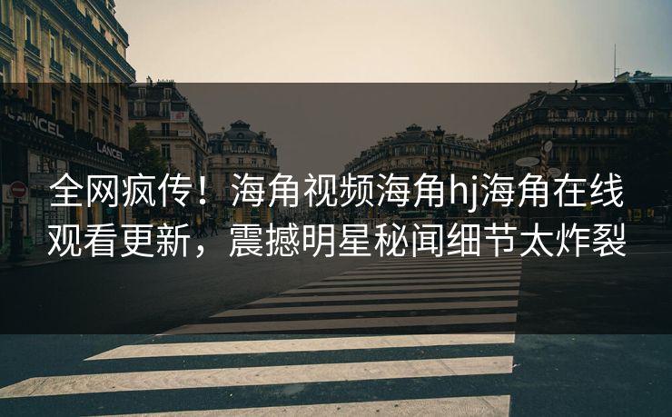 全网疯传！海角视频海角hj海角在线观看更新，震撼明星秘闻细节太炸裂