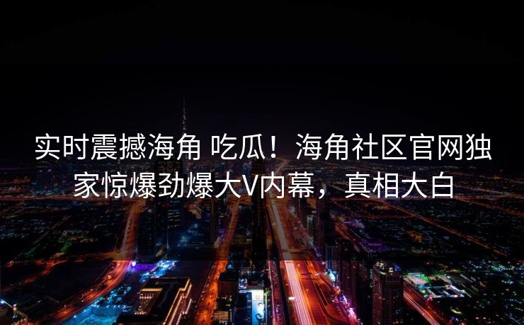 实时震撼海角 吃瓜！海角社区官网独家惊爆劲爆大V内幕，真相大白