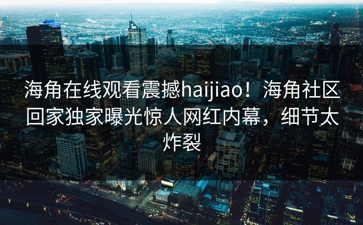 海角在线观看震撼haijiao！海角社区回家独家曝光惊人网红内幕，细节太炸裂