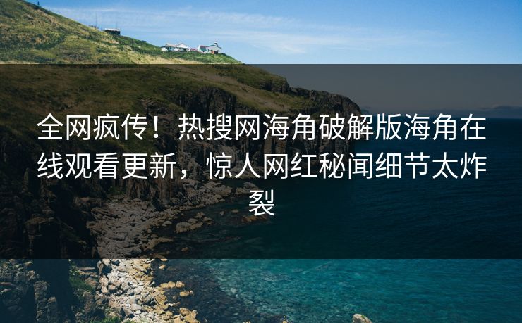 全网疯传！热搜网海角破解版海角在线观看更新，惊人网红秘闻细节太炸裂
