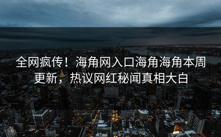 全网疯传！海角网入口海角海角本周更新，热议网红秘闻真相大白