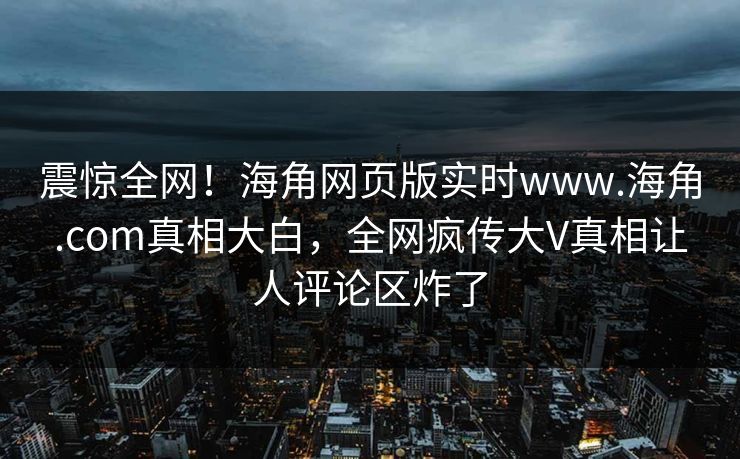 震惊全网！海角网页版实时www.海角.com真相大白，全网疯传大V真相让人评论区炸了