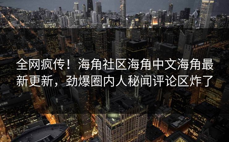 全网疯传！海角社区海角中文海角最新更新，劲爆圈内人秘闻评论区炸了