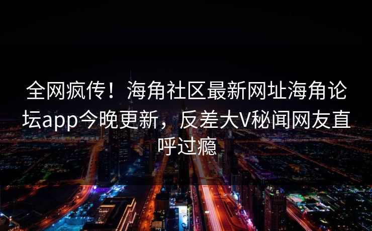 全网疯传！海角社区最新网址海角论坛app今晚更新，反差大V秘闻网友直呼过瘾