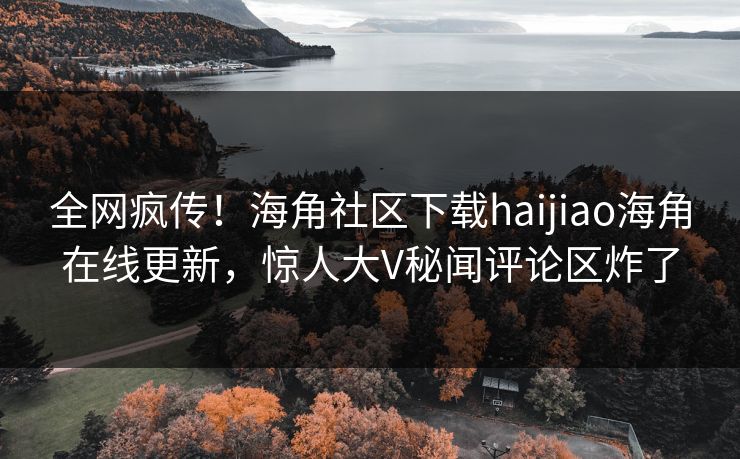 全网疯传！海角社区下载haijiao海角在线更新，惊人大V秘闻评论区炸了
