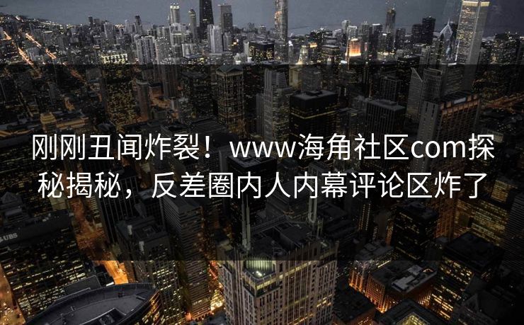 刚刚丑闻炸裂！www海角社区com探秘揭秘，反差圈内人内幕评论区炸了