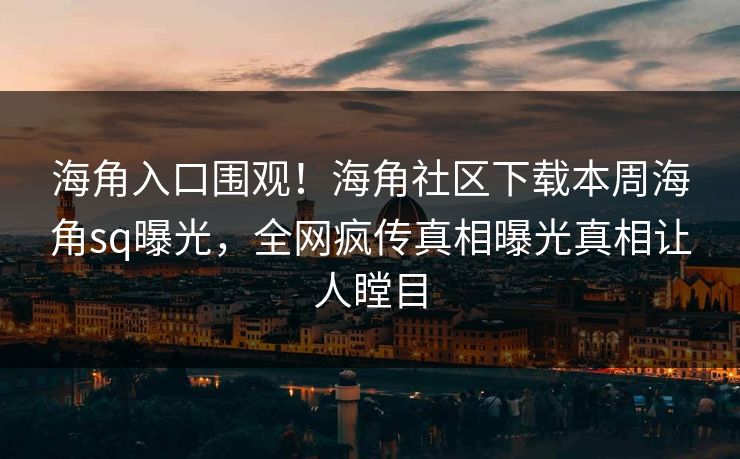 海角入口围观！海角社区下载本周海角sq曝光，全网疯传真相曝光真相让人瞠目
