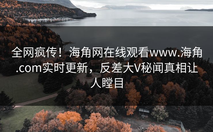 全网疯传！海角网在线观看www.海角.com实时更新，反差大V秘闻真相让人瞠目