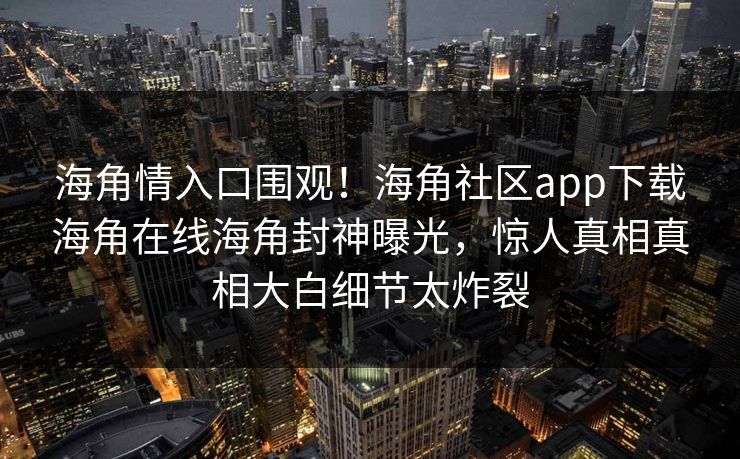 海角情入口围观！海角社区app下载海角在线海角封神曝光，惊人真相真相大白细节太炸裂