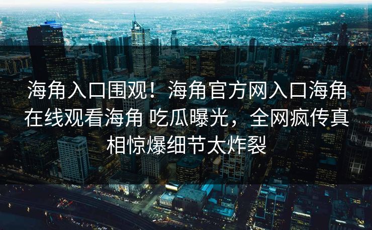 海角入口围观！海角官方网入口海角在线观看海角 吃瓜曝光，全网疯传真相惊爆细节太炸裂