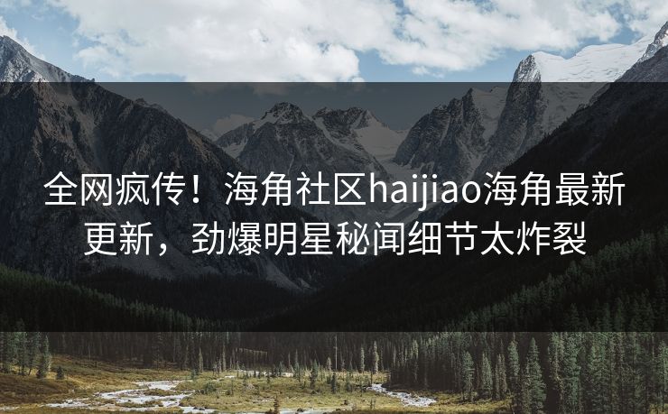 全网疯传！海角社区haijiao海角最新更新，劲爆明星秘闻细节太炸裂