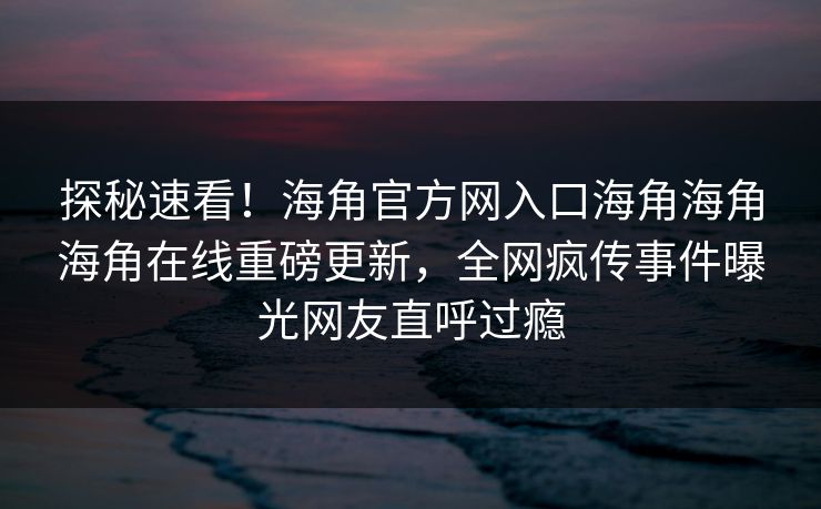探秘速看！海角官方网入口海角海角海角在线重磅更新，全网疯传事件曝光网友直呼过瘾