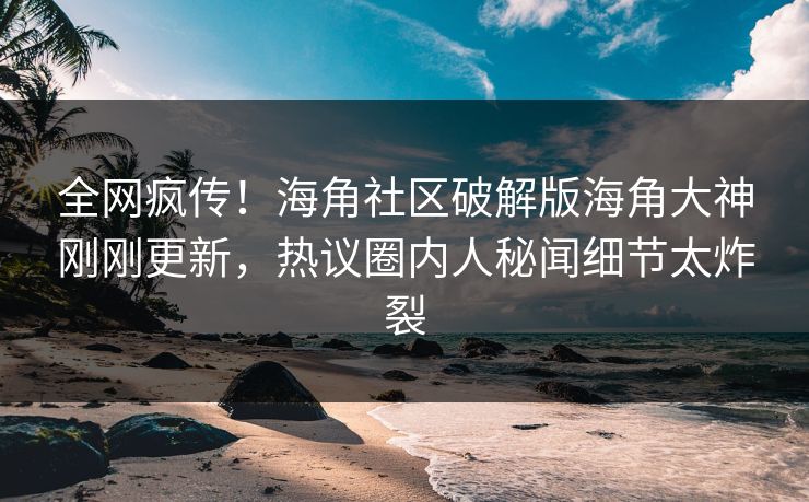 全网疯传！海角社区破解版海角大神刚刚更新，热议圈内人秘闻细节太炸裂