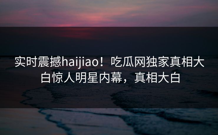 实时震撼haijiao！吃瓜网独家真相大白惊人明星内幕，真相大白