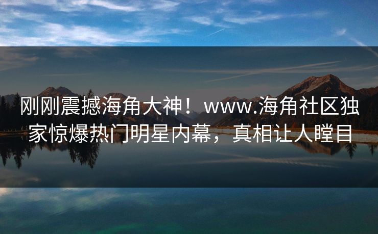 刚刚震撼海角大神！www.海角社区独家惊爆热门明星内幕，真相让人瞠目
