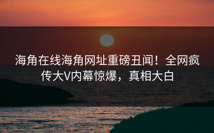 海角在线海角网址重磅丑闻！全网疯传大V内幕惊爆，真相大白