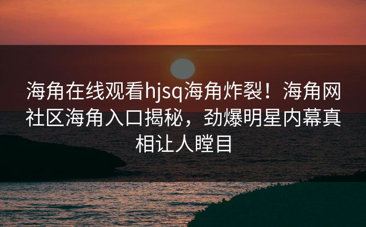 海角在线观看hjsq海角炸裂！海角网社区海角入口揭秘，劲爆明星内幕真相让人瞠目