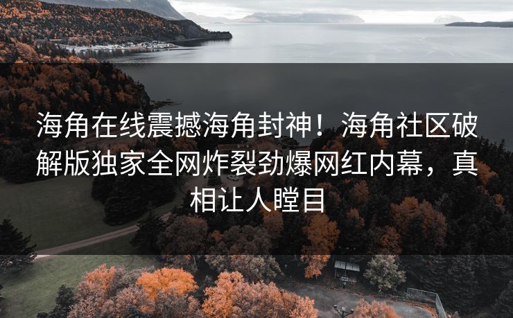 海角在线震撼海角封神！海角社区破解版独家全网炸裂劲爆网红内幕，真相让人瞠目