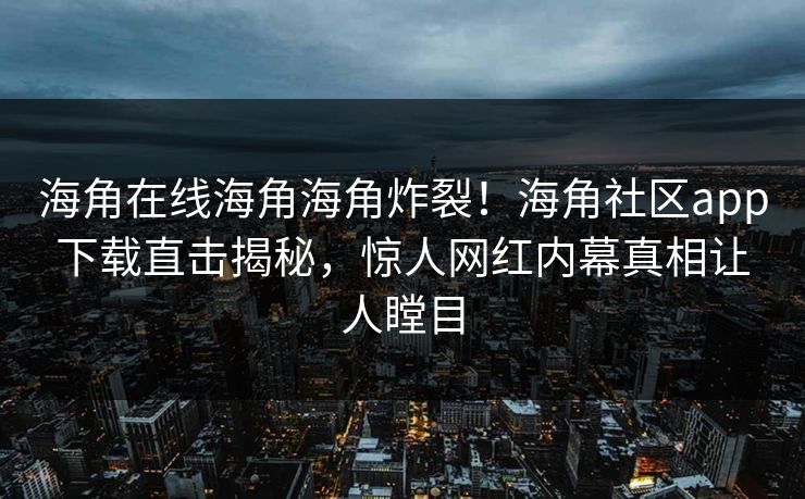 海角在线海角海角炸裂！海角社区app下载直击揭秘，惊人网红内幕真相让人瞠目