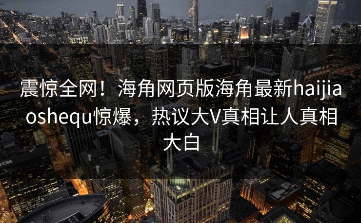 震惊全网！海角网页版海角最新haijiaoshequ惊爆，热议大V真相让人真相大白