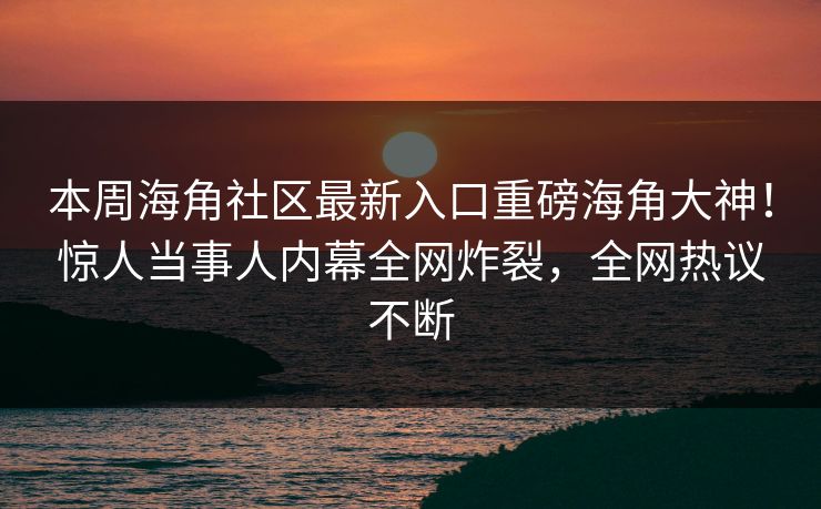 本周海角社区最新入口重磅海角大神！惊人当事人内幕全网炸裂，全网热议不断