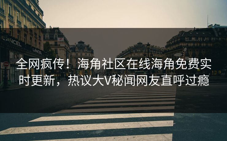 全网疯传！海角社区在线海角免费实时更新，热议大V秘闻网友直呼过瘾