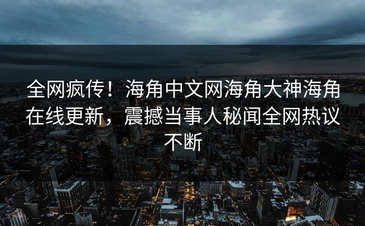 全网疯传！海角中文网海角大神海角在线更新，震撼当事人秘闻全网热议不断