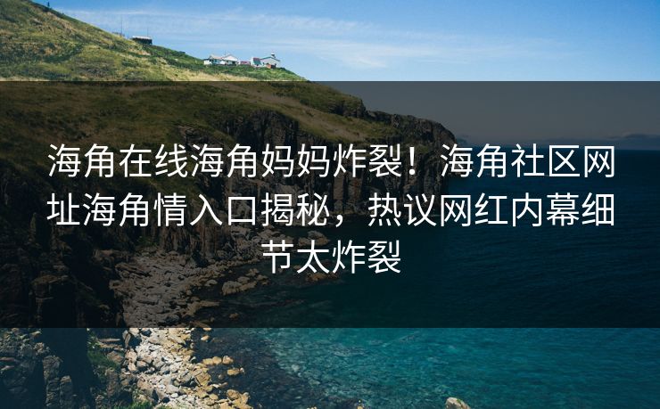海角在线海角妈妈炸裂！海角社区网址海角情入口揭秘，热议网红内幕细节太炸裂