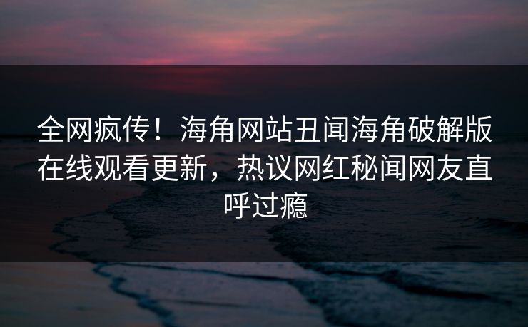 全网疯传！海角网站丑闻海角破解版在线观看更新，热议网红秘闻网友直呼过瘾
