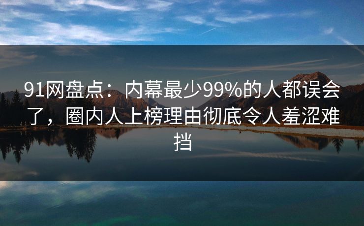 91网盘点：内幕最少99%的人都误会了，圈内人上榜理由彻底令人羞涩难挡