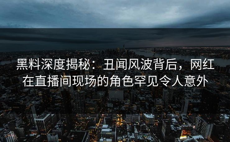 黑料深度揭秘：丑闻风波背后，网红在直播间现场的角色罕见令人意外