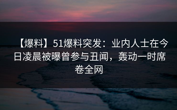 【爆料】51爆料突发：业内人士在今日凌晨被曝曾参与丑闻，轰动一时席卷全网