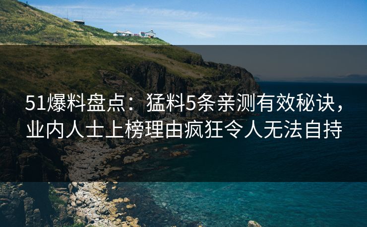 51爆料盘点：猛料5条亲测有效秘诀，业内人士上榜理由疯狂令人无法自持