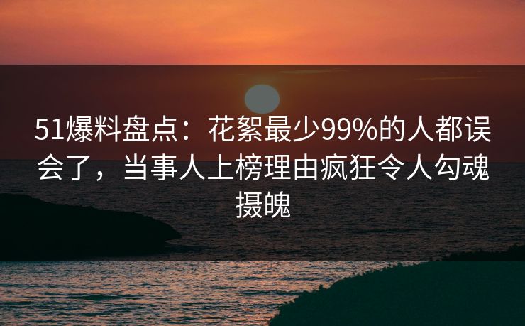 51爆料盘点：花絮最少99%的人都误会了，当事人上榜理由疯狂令人勾魂摄魄