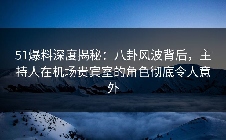 51爆料深度揭秘：八卦风波背后，主持人在机场贵宾室的角色彻底令人意外